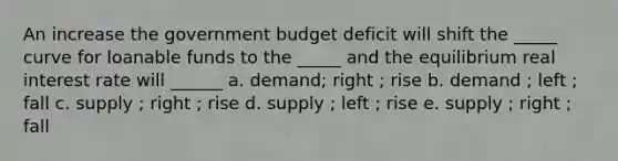 An increase the government budget deficit will shift the _____ curve for loanable funds to the _____ and the equilibrium real interest rate will ______ a. demand; right ; rise b. demand ; left ; fall c. supply ; right ; rise d. supply ; left ; rise e. supply ; right ; fall