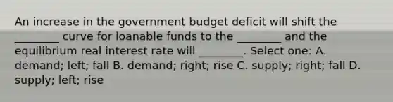 An increase in the government budget deficit will shift the ________ curve for loanable funds to the ________ and the equilibrium real interest rate will ________. Select one: A. demand; left; fall B. demand; right; rise C. supply; right; fall D. supply; left; rise