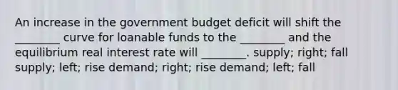 An increase in the government budget deficit will shift the ________ curve for loanable funds to the ________ and the equilibrium real interest rate will ________. supply; right; fall supply; left; rise demand; right; rise demand; left; fall