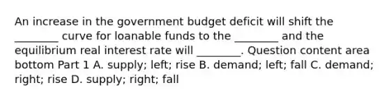 An increase in the government budget deficit will shift the​ ________ curve for loanable funds to the​ ________ and the equilibrium real interest rate will​ ________. Question content area bottom Part 1 A. ​supply; left; rise B. ​demand; left; fall C. ​demand; right; rise D. ​supply; right; fall