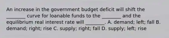 An increase in the government budget deficit will shift the​ ________ curve for loanable funds to the​ ________ and the equilibrium real interest rate will​ ________. A. demand; left; fall B. demand; right; rise C. supply; right; fall D. supply; left; rise