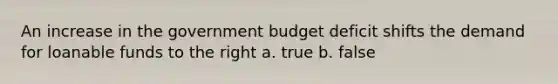 An increase in the government budget deficit shifts the demand for loanable funds to the right a. true b. false