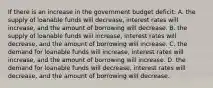 If there is an increase in the government budget deficit: A. the supply of loanable funds will decrease, interest rates will increase, and the amount of borrowing will decrease. B. the supply of loanable funds will increase, interest rates will decrease, and the amount of borrowing will increase. C. the demand for loanable funds will increase, interest rates will increase, and the amount of borrowing will increase. D. the demand for loanable funds will decrease, interest rates will decrease, and the amount of borrowing will decrease.