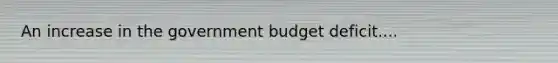 An increase in the government budget deficit....