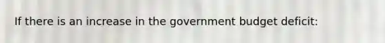 If there is an increase in the government budget deficit: