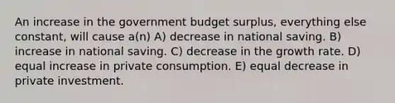 An increase in the government budget surplus, everything else constant, will cause a(n) A) decrease in national saving. B) increase in national saving. C) decrease in the growth rate. D) equal increase in private consumption. E) equal decrease in private investment.