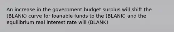 An increase in the government budget surplus will shift the (BLANK) curve for loanable funds to the (BLANK) and the equilibrium real interest rate will (BLANK)