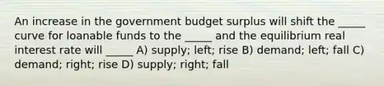 An increase in the government budget surplus will shift the _____ curve for loanable funds to the _____ and the equilibrium real interest rate will _____ A) supply; left; rise B) demand; left; fall C) demand; right; rise D) supply; right; fall