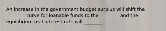 An increase in the government budget surplus will shift the​ ________ curve for loanable funds to the​ ________ and the equilibrium real interest rate will​ ________.