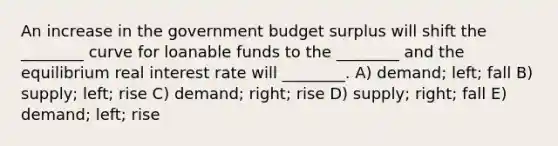 An increase in the government budget surplus will shift the ________ curve for loanable funds to the ________ and the equilibrium real interest rate will ________. A) demand; left; fall B) supply; left; rise C) demand; right; rise D) supply; right; fall E) demand; left; rise