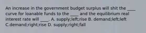 An increase in the government budget surplus will shit the ____ curve for loanable funds to the ____ and the equilibrium real interest rate will ____. A. supply;left;rise B. demand;left;left C.demand;right;rise D. supply;right;fall