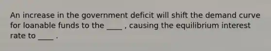 An increase in the government deficit will shift the demand curve for loanable funds to the ____ , causing the equilibrium interest rate to ____ .