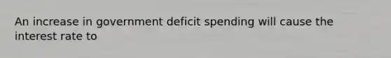 An increase in government deficit spending will cause the interest rate to