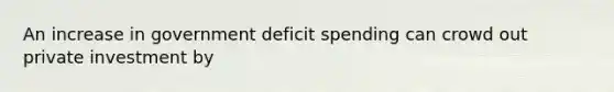 An increase in government deficit spending can crowd out private investment by