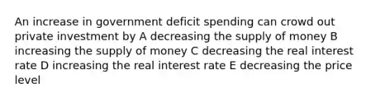 An increase in government deficit spending can crowd out private investment by A decreasing the <a href='https://www.questionai.com/knowledge/kUIOOoB75i-supply-of-money' class='anchor-knowledge'>supply of money</a> B increasing the supply of money C decreasing the real interest rate D increasing the real interest rate E decreasing the price level