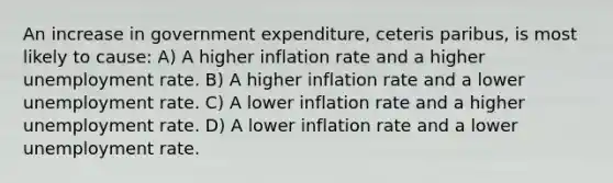 An increase in government expenditure, ceteris paribus, is most likely to cause: A) A higher inflation rate and a higher unemployment rate. B) A higher inflation rate and a lower unemployment rate. C) A lower inflation rate and a higher unemployment rate. D) A lower inflation rate and a lower unemployment rate.