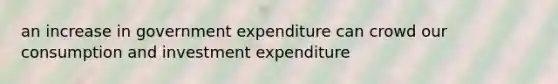 an increase in government expenditure can crowd our consumption and investment expenditure