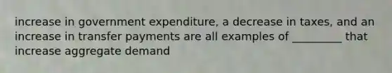 increase in government expenditure, a decrease in taxes, and an increase in transfer payments are all examples of _________ that increase aggregate demand