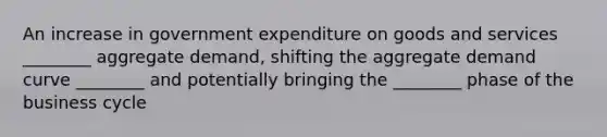 An increase in government expenditure on goods and services ________ aggregate demand, shifting the aggregate demand curve ________ and potentially bringing the ________ phase of the business cycle