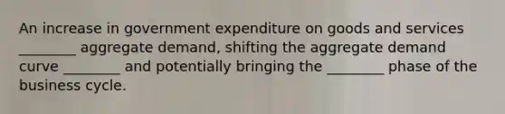 An increase in government expenditure on goods and services​ ________ aggregate​ demand, shifting the aggregate demand curve​ ________ and potentially bringing the​ ________ phase of the business cycle.