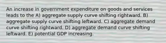 An increase in government expenditure on goods and services leads to the A) aggregate supply curve shifting rightward. B) aggregate supply curve shifting leftward. C) aggregate demand curve shifting rightward. D) aggregate demand curve shifting leftward. E) potential GDP increasing.