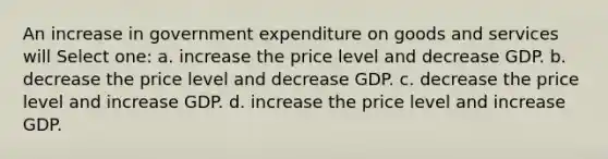 An increase in government expenditure on goods and services will Select one: a. increase the price level and decrease GDP. b. decrease the price level and decrease GDP. c. decrease the price level and increase GDP. d. increase the price level and increase GDP.