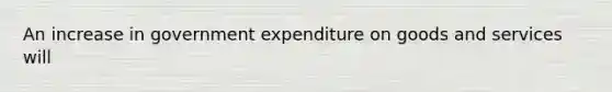 An increase in government expenditure on goods and services will