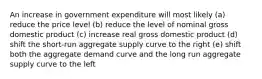 An increase in government expenditure will most likely (a) reduce the price level (b) reduce the level of nominal gross domestic product (c) increase real gross domestic product (d) shift the short-run aggregate supply curve to the right (e) shift both the aggregate demand curve and the long run aggregate supply curve to the left