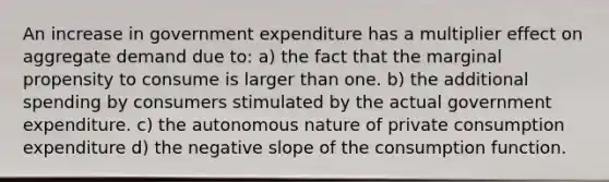 An increase in government expenditure has a multiplier effect on aggregate demand due to: a) the fact that the marginal propensity to consume is larger than one. b) the additional spending by consumers stimulated by the actual government expenditure. c) the autonomous nature of private consumption expenditure d) the negative slope of the consumption function.