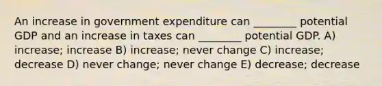 An increase in government expenditure can ________ potential GDP and an increase in taxes can ________ potential GDP. A) increase; increase B) increase; never change C) increase; decrease D) never change; never change E) decrease; decrease