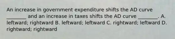 An increase in government expenditure shifts the AD curve ________ and an increase in taxes shifts the AD curve ________. A. leftward; rightward B. leftward; leftward C. rightward; leftward D. rightward; rightward