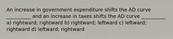 An increase in government expenditure shifts the AD curve __________ and an increase in taxes shifts the AD curve __________ a) rightward; rightward b) rightward; leftward c) leftward; rightward d) leftward; rightward