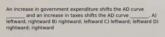 An increase in government expenditure shifts the AD curve ________ and an increase in taxes shifts the AD curve ________. A) leftward; rightward B) rightward; leftward C) leftward; leftward D) rightward; rightward