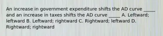 An increase in government expenditure shifts the AD curve _____ and an increase in taxes shifts the AD curve _____ A. Leftward; leftward B. Leftward; rightward C. Rightward; leftward D. Rightward; rightward