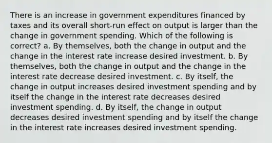 There is an increase in government expenditures financed by taxes and its overall short-run effect on output is larger than the change in government spending. Which of the following is correct? a. By themselves, both the change in output and the change in the interest rate increase desired investment. b. By themselves, both the change in output and the change in the interest rate decrease desired investment. c. By itself, the change in output increases desired investment spending and by itself the change in the interest rate decreases desired investment spending. d. By itself, the change in output decreases desired investment spending and by itself the change in the interest rate increases desired investment spending.