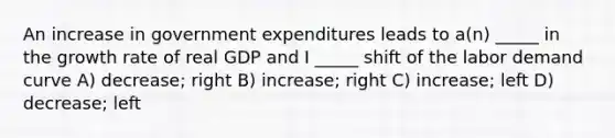 An increase in government expenditures leads to a(n) _____ in the growth rate of real GDP and I _____ shift of the labor demand curve A) decrease; right B) increase; right C) increase; left D) decrease; left