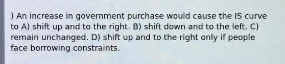 ) An increase in government purchase would cause the IS curve to A) shift up and to the right. B) shift down and to the left. C) remain unchanged. D) shift up and to the right only if people face borrowing constraints.