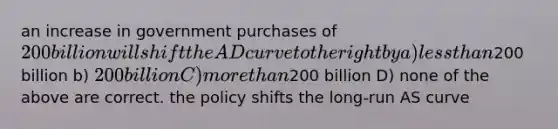 an increase in government purchases of 200 billion will shift the AD curve to the right by a) less than200 billion b) 200 billion C) more than200 billion D) none of the above are correct. the policy shifts the long-run AS curve