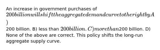 An increase in government purchases of 200 billion will shift the aggregate demand curve to the right by A)200 billion. B) less than 200 billion. C) more than200 billion. D) None of the above are correct. This policy shifts the long-run aggregate supply curve.