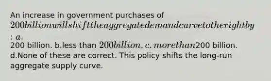 An increase in government purchases of 200 billion will shift the aggregate demand curve to the right by: a.200 billion. b.less than 200 billion. c.more than200 billion. d.None of these are correct. This policy shifts the long-run aggregate supply curve.