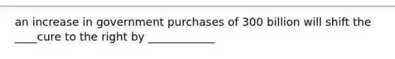 an increase in government purchases of 300 billion will shift the ____cure to the right by ____________