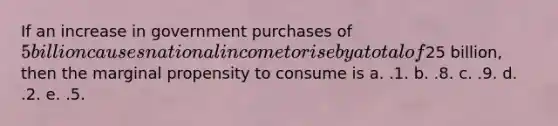 If an increase in government purchases of 5 billion causes national income to rise by a total of25 billion, then the marginal propensity to consume is a. .1. b. .8. c. .9. d. .2. e. .5.