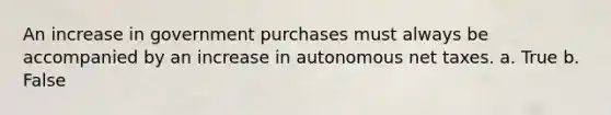 An increase in government purchases must always be accompanied by an increase in autonomous net taxes. a. True b. False