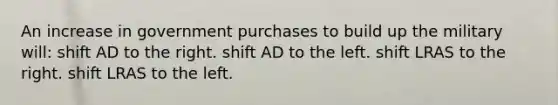 An increase in government purchases to build up the military will: shift AD to the right. shift AD to the left. shift LRAS to the right. shift LRAS to the left.