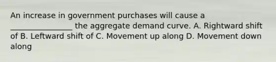 An increase in government purchases will cause a ________________ the aggregate demand curve. A. Rightward shift of B. Leftward shift of C. Movement up along D. Movement down along