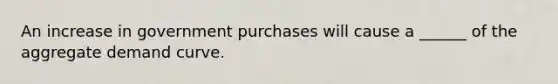 An increase in government purchases will cause a ______ of the aggregate demand curve.