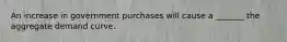 An increase in government purchases will cause a _______ the aggregate demand curve.