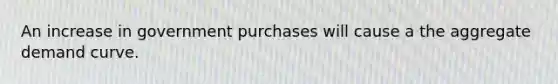 An increase in government purchases will cause a the aggregate demand curve.