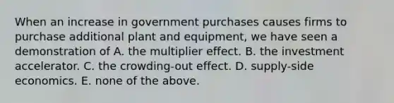 When an increase in government purchases causes firms to purchase additional plant and equipment, we have seen a demonstration of A. the multiplier effect. B. the investment accelerator. C. the crowding-out effect. D. supply-side economics. E. none of the above.