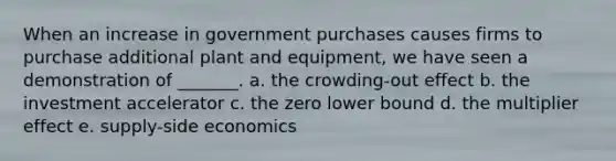 When an increase in government purchases causes firms to purchase additional plant and equipment, we have seen a demonstration of _______. a. the crowding-out effect b. the investment accelerator c. the zero lower bound d. the multiplier effect e. supply-side economics